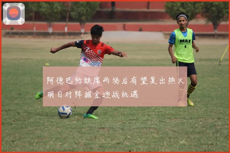 阿德巴约缺席两场后有望复出热火明日对阵掘金迎战机遇