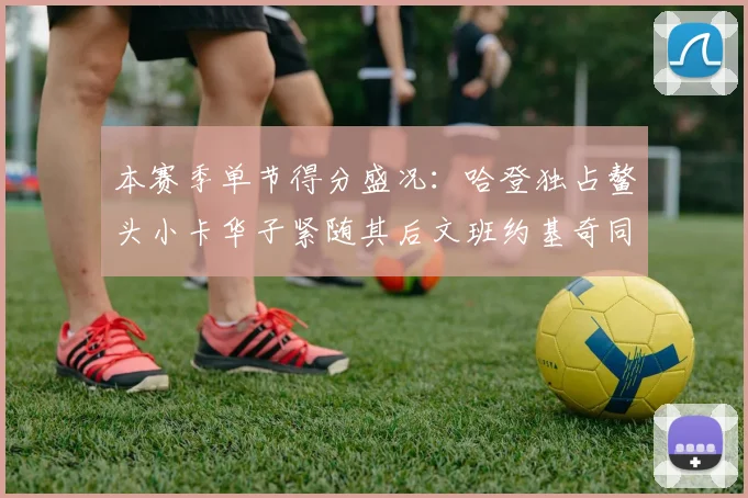 本赛季单节得分盛况：哈登独占鳌头小卡华子紧随其后文班约基奇同创佳绩