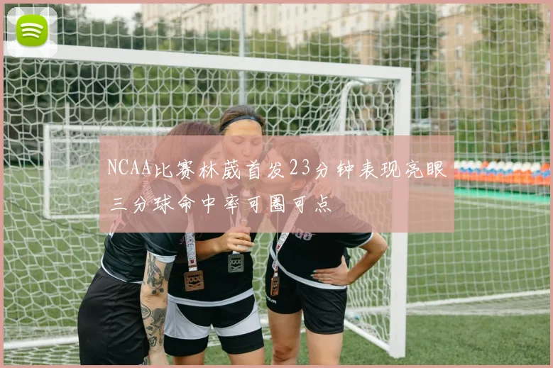 NCAA比赛林葳首发23分钟表现亮眼三分球命中率可圈可点