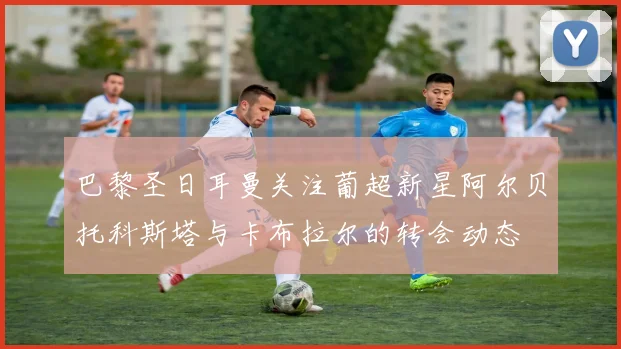 巴黎圣日耳曼关注葡超新星阿尔贝托科斯塔与卡布拉尔的转会动态