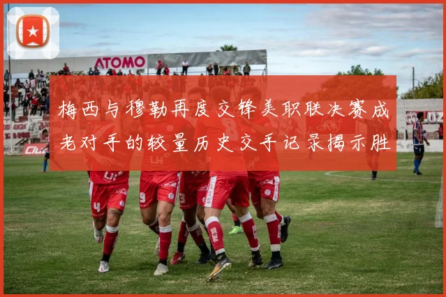 梅西与穆勒再度交锋美职联决赛成老对手的较量历史交手记录揭示胜负关系