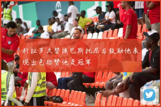 科拉罗夫替换巴斯托尼后鼓励他表现出色称赞他是冠军