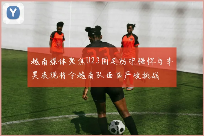 越南媒体聚焦U23国足防守强悍与李昊表现将令越南队面临严峻挑战