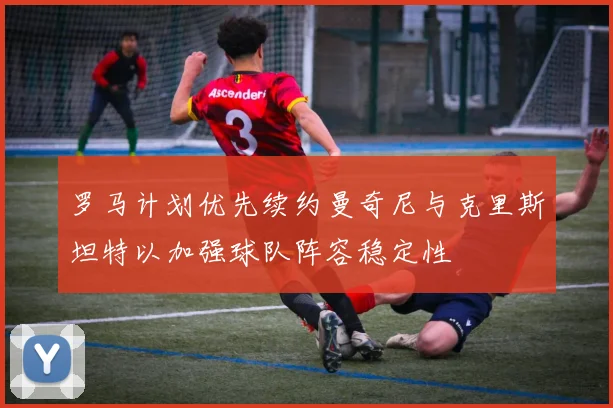 罗马计划优先续约曼奇尼与克里斯坦特以加强球队阵容稳定性