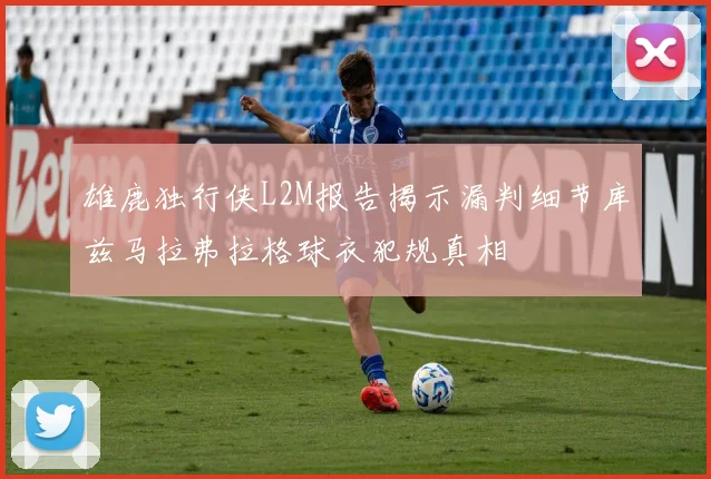 雄鹿独行侠L2M报告揭示漏判细节库兹马拉弗拉格球衣犯规真相