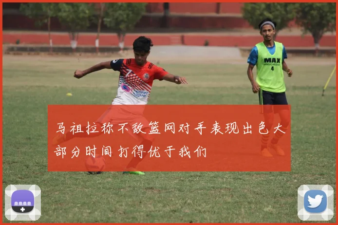 马祖拉称不敌篮网对手表现出色大部分时间打得优于我们