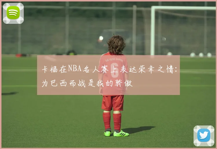 卡福在NBA名人赛上表达荣幸之情：为巴西而战是我的骄傲
