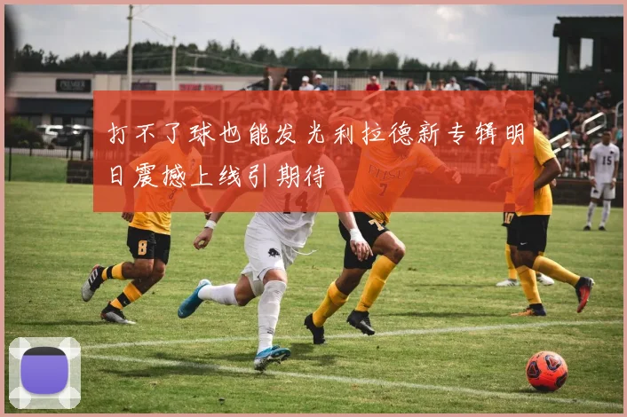 打不了球也能发光利拉德新专辑明日震撼上线引期待