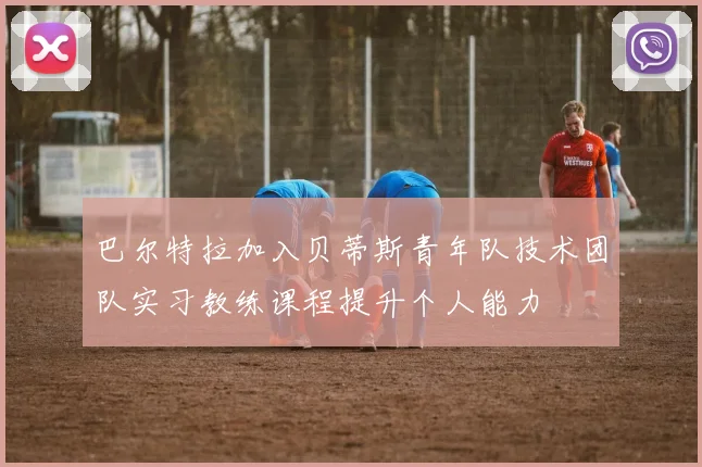 巴尔特拉加入贝蒂斯青年队技术团队实习教练课程提升个人能力