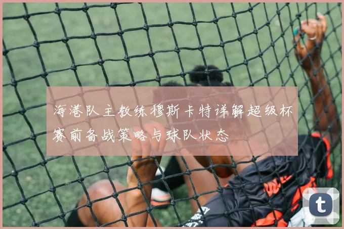 海港队主教练穆斯卡特详解超级杯赛前备战策略与球队状态