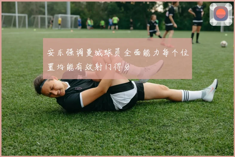 安东强调曼城球员全面能力每个位置均能有效射门得分