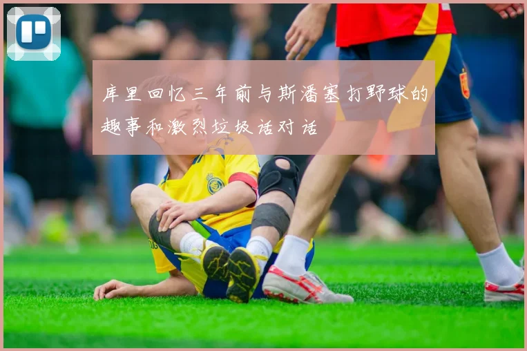 库里回忆三年前与斯潘塞打野球的趣事和激烈垃圾话对话