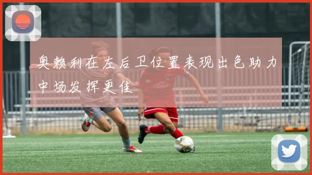 奥赖利在左后卫位置表现出色助力中场发挥更佳