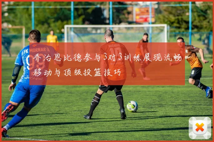 乔治恩比德参与3对3训练展现流畅移动与顶级投篮技巧