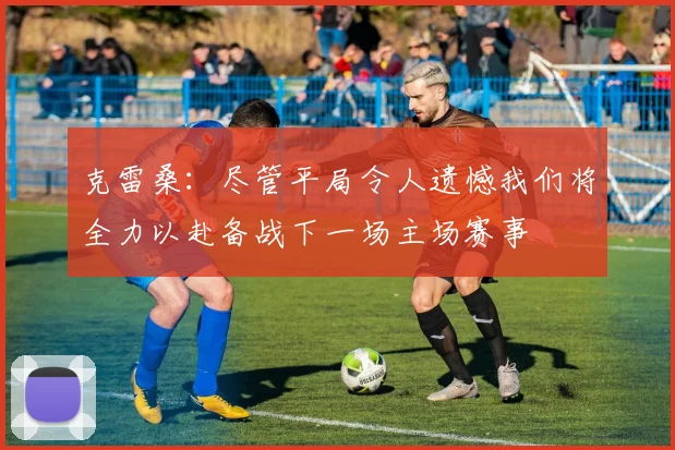 克雷桑：尽管平局令人遗憾我们将全力以赴备战下一场主场赛事