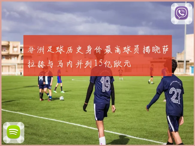 非洲足球历史身价最高球员揭晓萨拉赫与马内并列15亿欧元