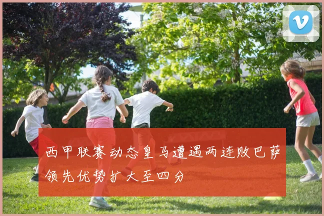 西甲联赛动态皇马遭遇两连败巴萨领先优势扩大至四分