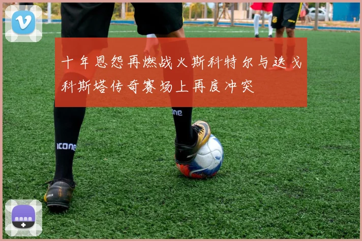 十年恩怨再燃战火斯科特尔与迭戈科斯塔传奇赛场上再度冲突