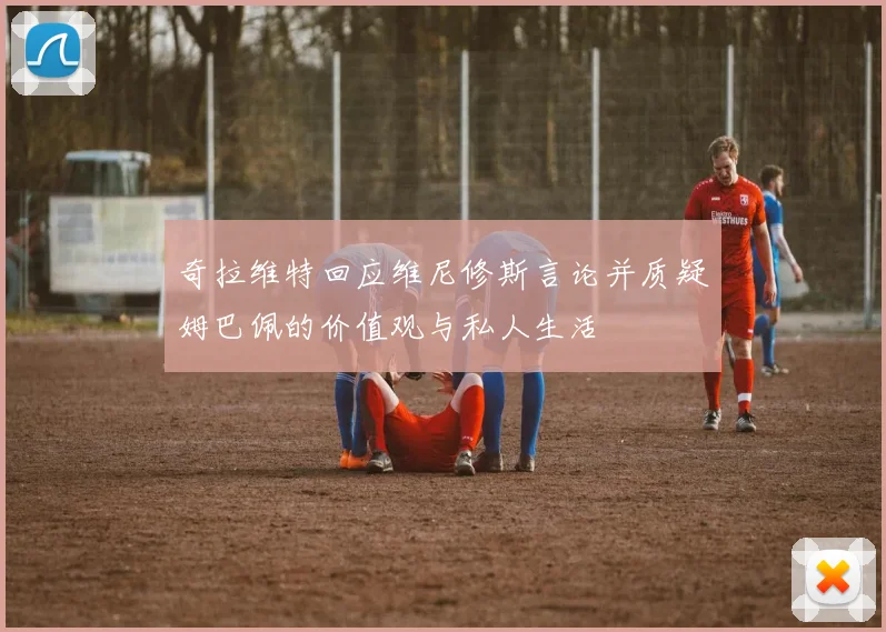 奇拉维特回应维尼修斯言论并质疑姆巴佩的价值观与私人生活