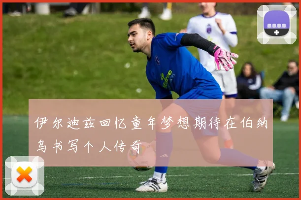 伊尔迪兹回忆童年梦想期待在伯纳乌书写个人传奇