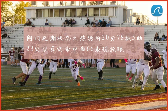 阿门近期状态火热场均20分78板5助23失误真实命中率66表现抢眼